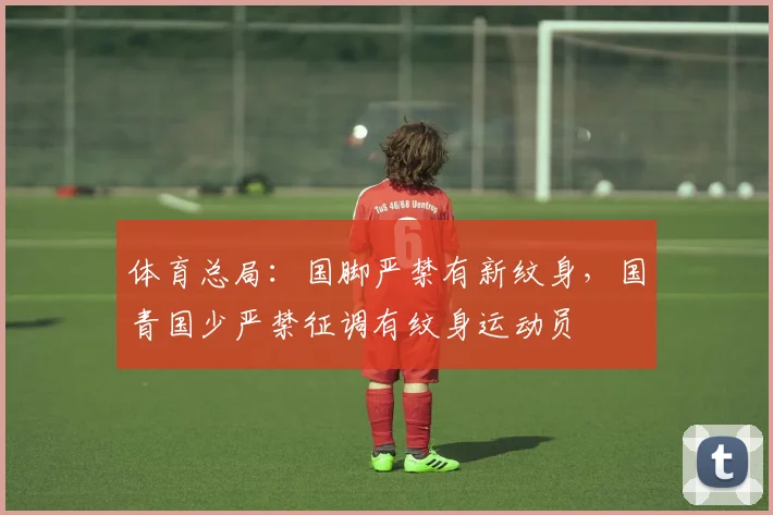 体育总局：国脚严禁有新纹身，国青国少严禁征调有纹身运动员