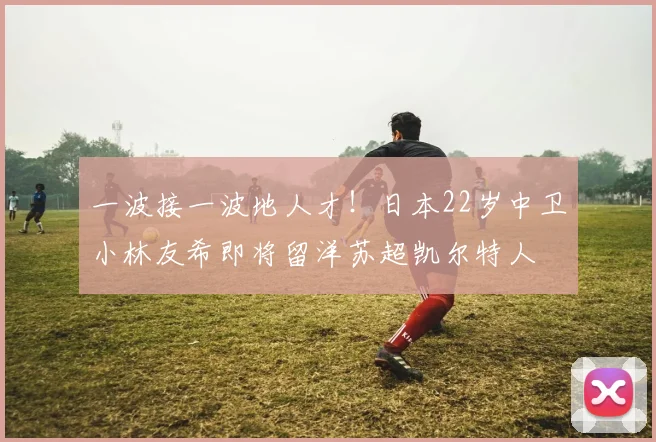 一波接一波地人才！日本22岁中卫小林友希即将留洋苏超凯尔特人