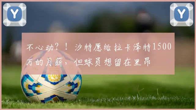 不心动？！沙特愿给拉卡泽特1500万的月薪，但球员想留在里昂