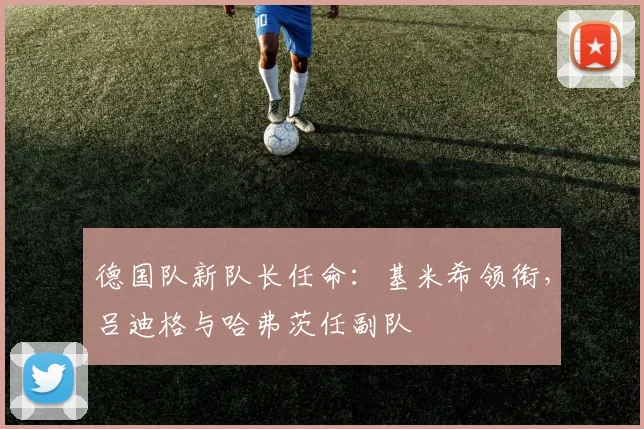 德国队新队长任命：基米希领衔，吕迪格与哈弗茨任副队