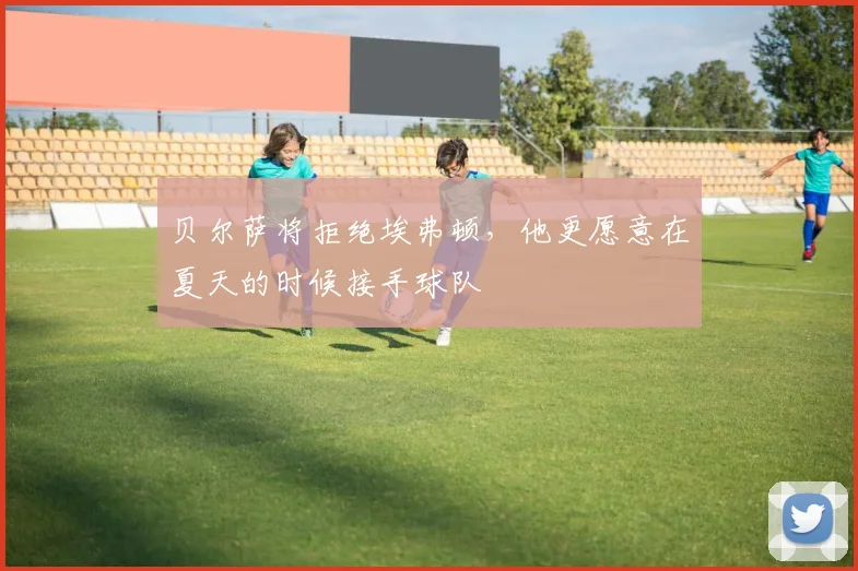 贝尔萨将拒绝埃弗顿，他更愿意在夏天的时候接手球队