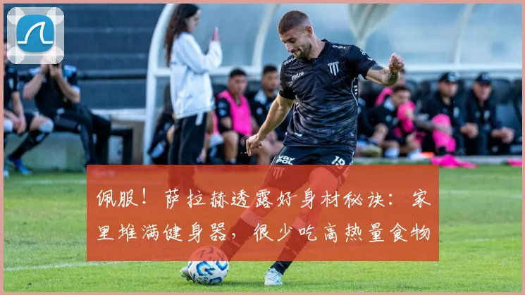 佩服！萨拉赫透露好身材秘诀：家里堆满健身器，很少吃高热量食物