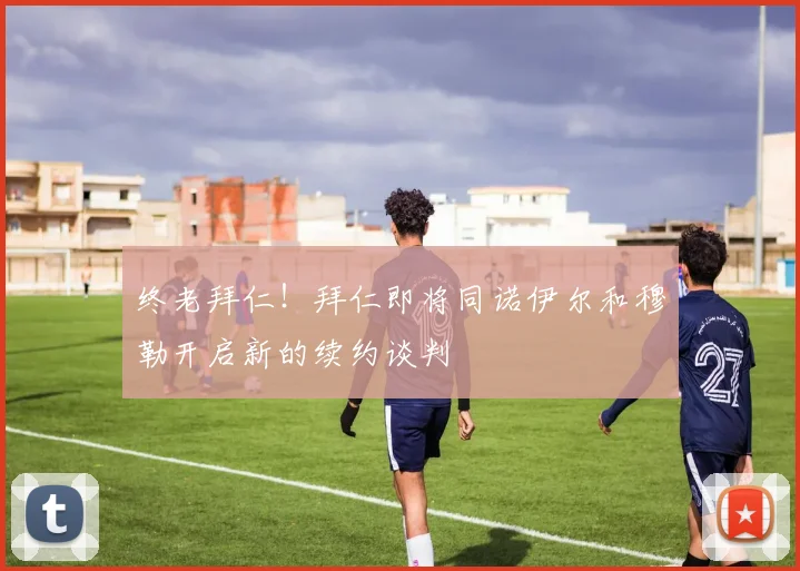 终老拜仁！拜仁即将同诺伊尔和穆勒开启新的续约谈判