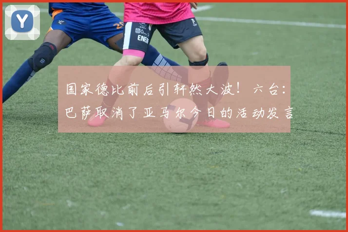 国家德比前后引轩然大波！六台：巴萨取消了亚马尔今日的活动发言