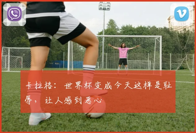 卡拉格：世界杯变成今天这样是耻辱，让人感到恶心