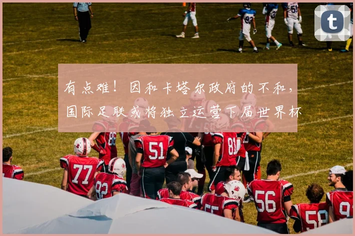 有点难！因和卡塔尔政府的不和，国际足联或将独立运营下届世界杯