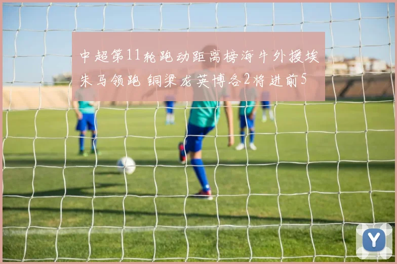 中超第11轮跑动距离榜海牛外援埃朱马领跑 铜梁龙英博各2将进前5