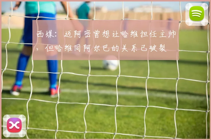 西媒：迈阿密曾想让哈维担任主帅，但哈维同阿尔巴的关系已破裂