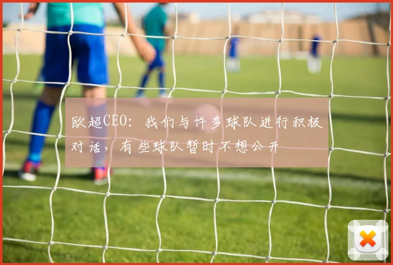 欧超CEO：我们与许多球队进行积极对话，有些球队暂时不想公开