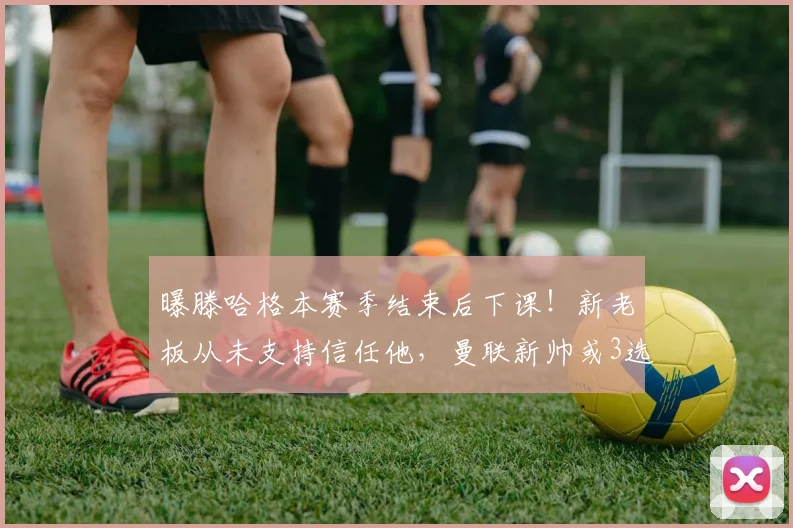 曝滕哈格本赛季结束后下课！新老板从未支持信任他，曼联新帅或3选1