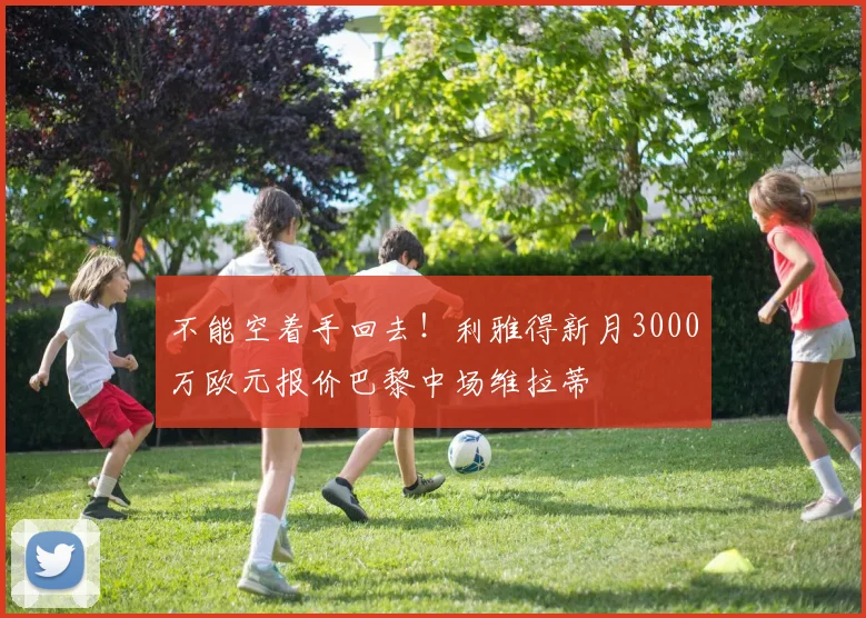 不能空着手回去！利雅得新月3000万欧元报价巴黎中场维拉蒂