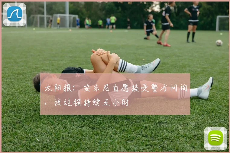 太阳报：安东尼自愿接受警方问询，该过程持续五小时