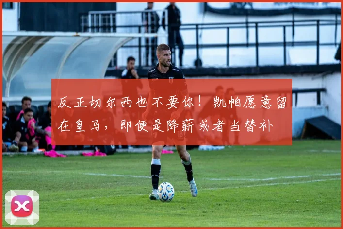 反正切尔西也不要你！凯帕愿意留在皇马，即便是降薪或者当替补