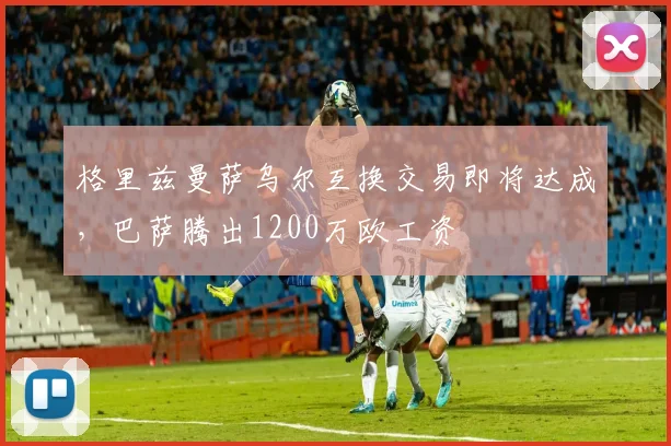 格里兹曼萨乌尔互换交易即将达成，巴萨腾出1200万欧工资