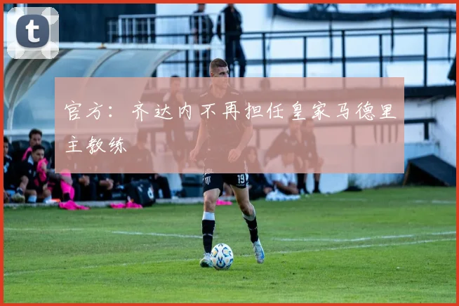 官方：齐达内不再担任皇家马德里主教练