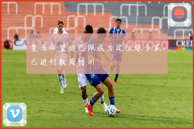 皇马希望姆巴佩成为定位球专家，已进行数周特训
