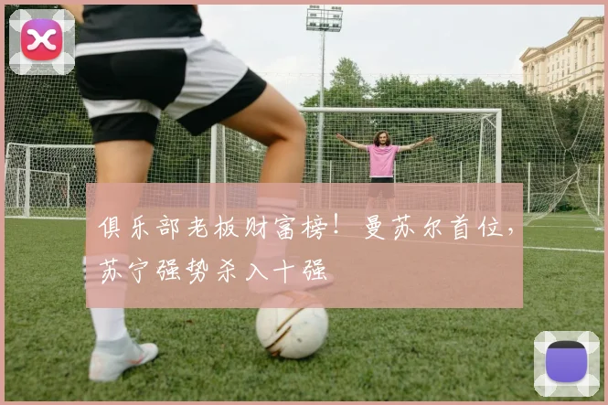 俱乐部老板财富榜！曼苏尔首位，苏宁强势杀入十强