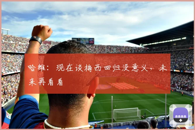 哈维：现在谈梅西回归没意义，未来再看看