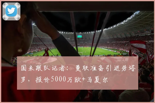国米跟队记者：曼联准备引进劳塔罗，报价5000万欧+马夏尔