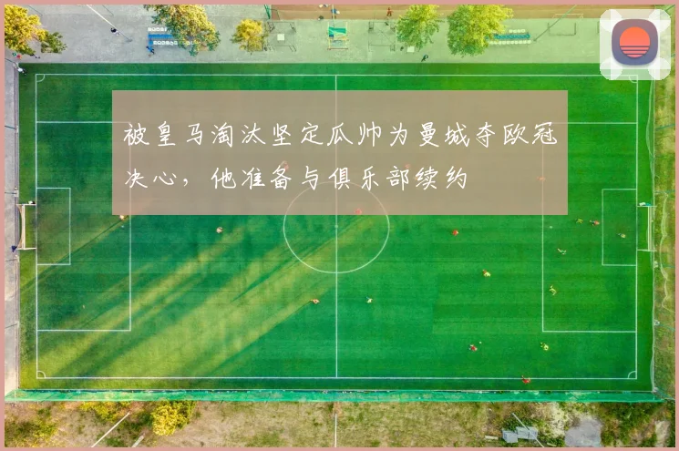 被皇马淘汰坚定瓜帅为曼城夺欧冠决心，他准备与俱乐部续约