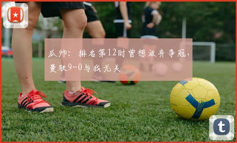 瓜帅：排名第12时曾想放弃争冠，曼联9-0与我无关