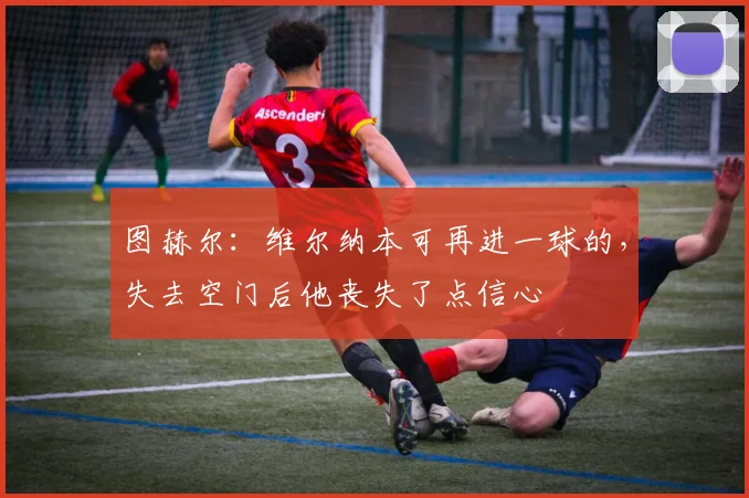 图赫尔：维尔纳本可再进一球的，失去空门后他丧失了点信心