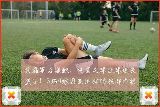 武磊赛后道歉：中国足球让球迷失望了！3场0球因亚洲杯弱旅都在提高