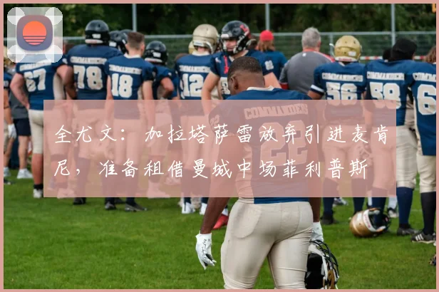 全尤文：加拉塔萨雷放弃引进麦肯尼，准备租借曼城中场菲利普斯
