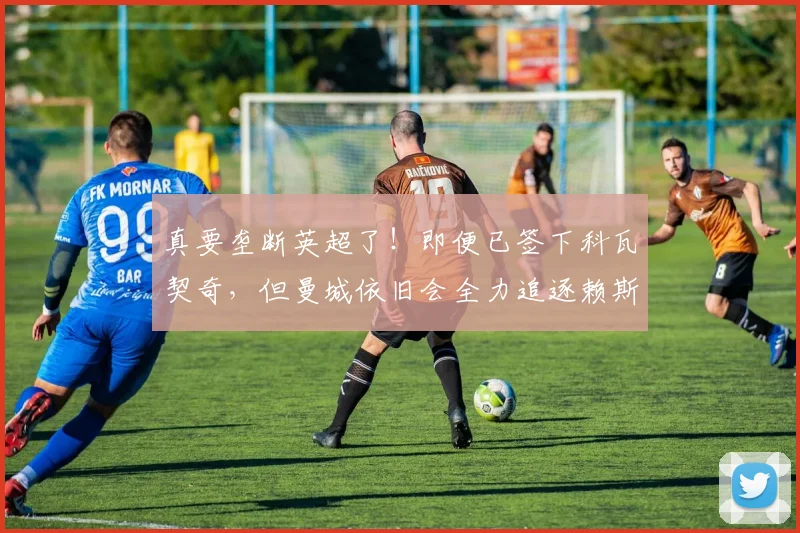 真要垄断英超了！即便已签下科瓦契奇，但曼城依旧会全力追逐赖斯