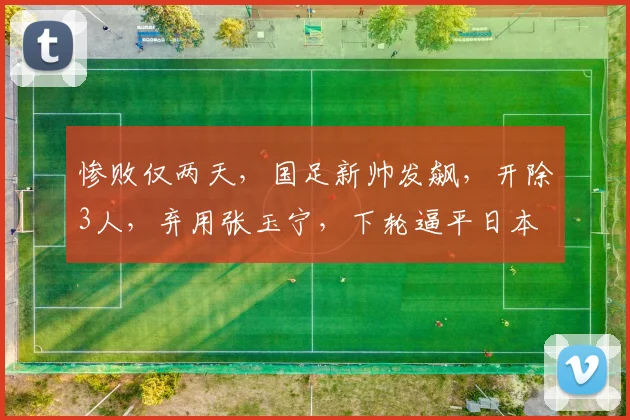 惨败仅两天，国足新帅发飙，开除3人，弃用张玉宁，下轮逼平日本