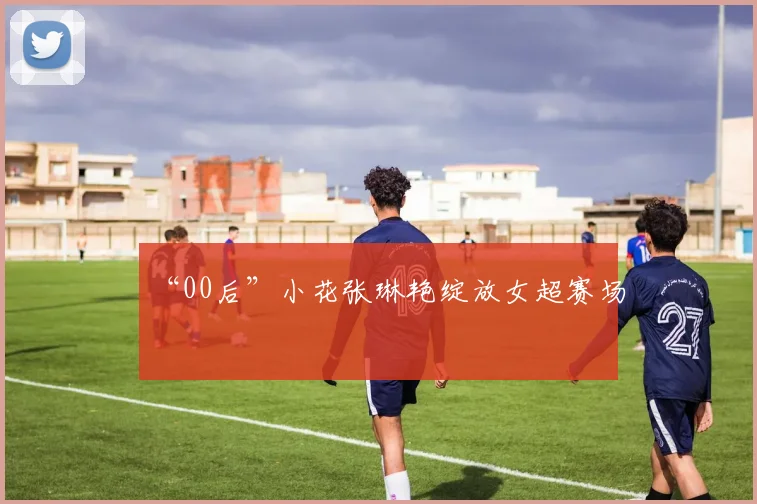 “00后”小花张琳艳绽放女超赛场