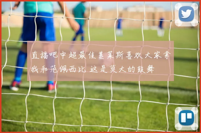 直播吧中超最佳基莱斯喜欢大家拿我和范佩西比 这是莫大的鼓舞