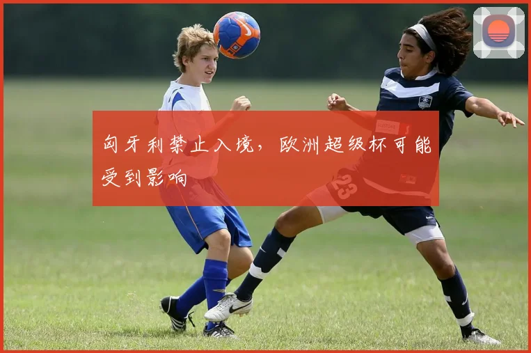 匈牙利禁止入境，欧洲超级杯可能受到影响