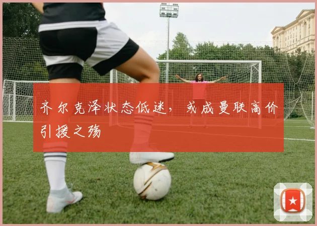 齐尔克泽状态低迷，或成曼联高价引援之殇