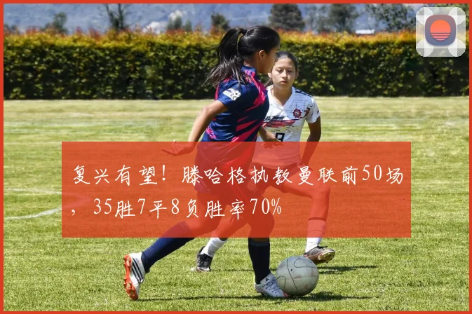 复兴有望！滕哈格执教曼联前50场，35胜7平8负胜率70%