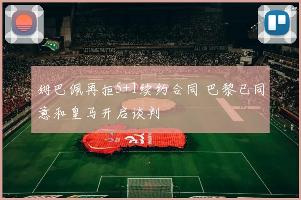 姆巴佩再拒5+1续约合同 巴黎已同意和皇马开启谈判