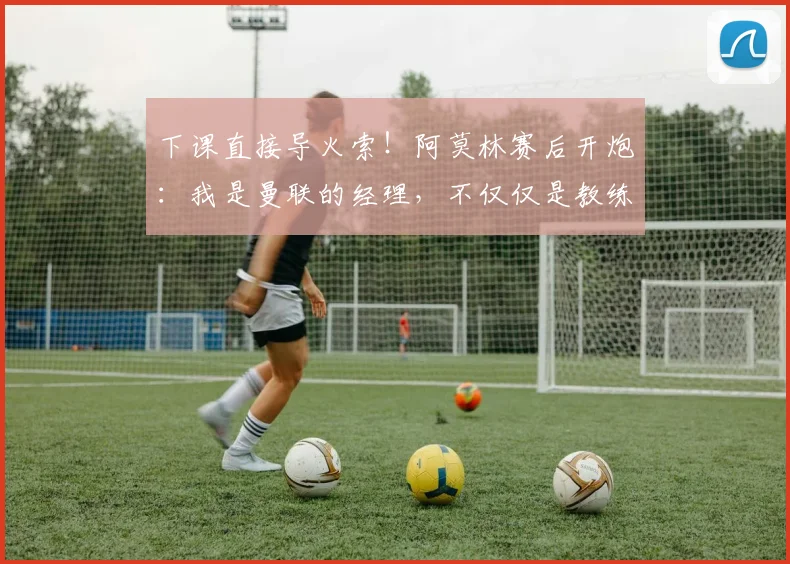下课直接导火索！阿莫林赛后开炮：我是曼联的经理，不仅仅是教练