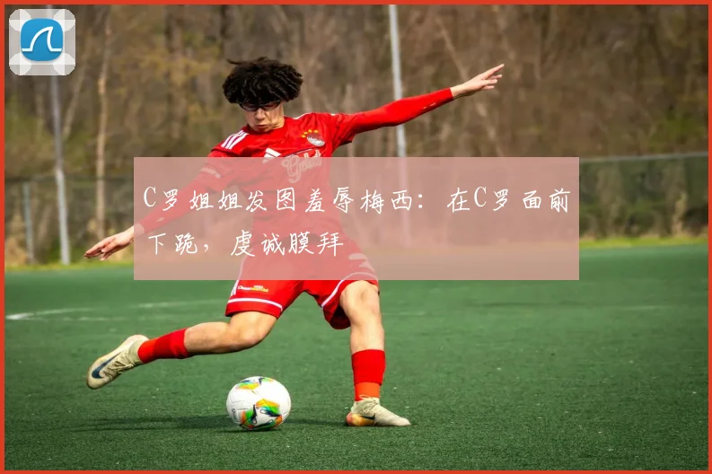 C罗姐姐发图羞辱梅西：在C罗面前下跪，虔诚膜拜