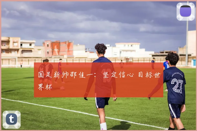 国足新帅邵佳一：坚定信心 目标世界杯