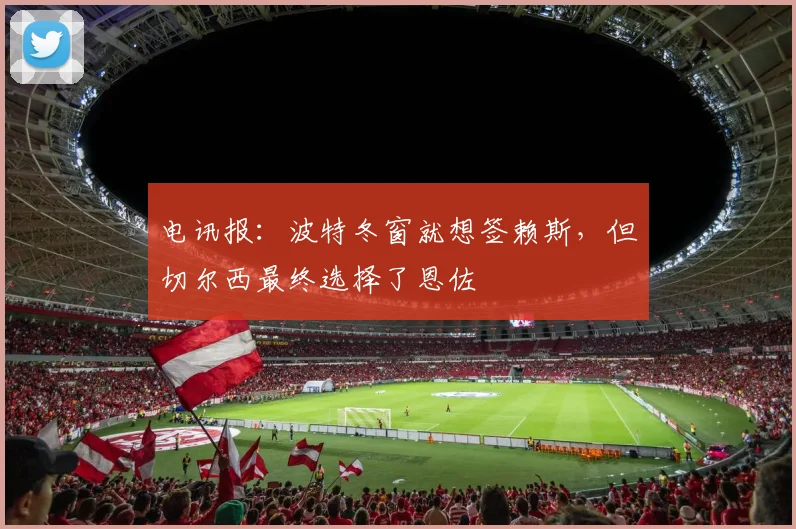 电讯报：波特冬窗就想签赖斯，但切尔西最终选择了恩佐