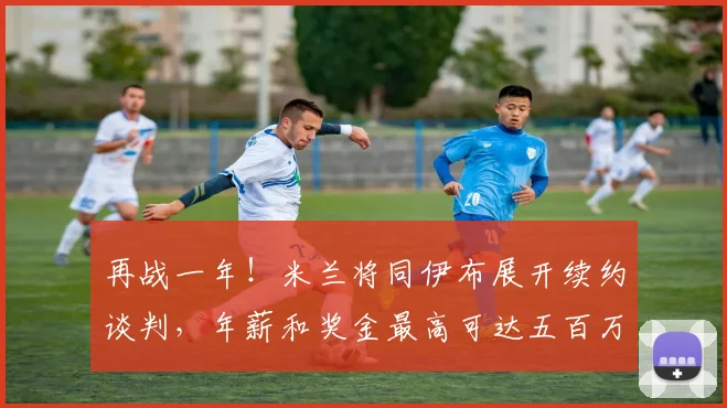 再战一年！米兰将同伊布展开续约谈判，年薪和奖金最高可达五百万