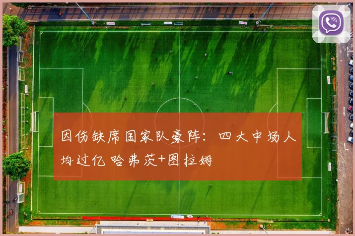 因伤缺席国家队豪阵：四大中场人均过亿 哈弗茨+图拉姆