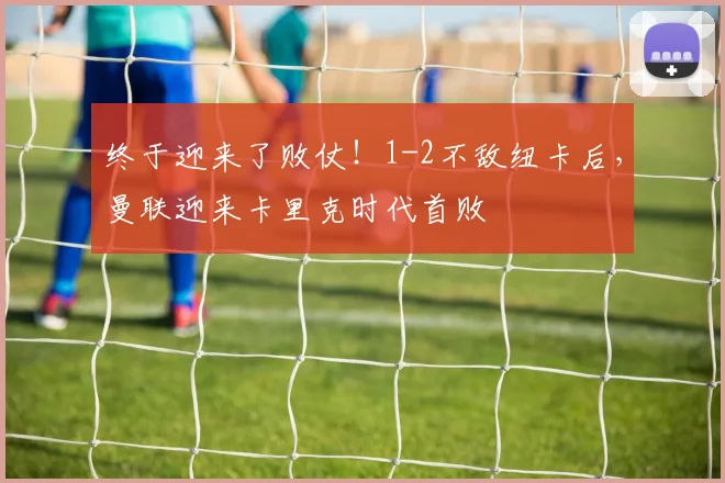 终于迎来了败仗！1-2不敌纽卡后，曼联迎来卡里克时代首败