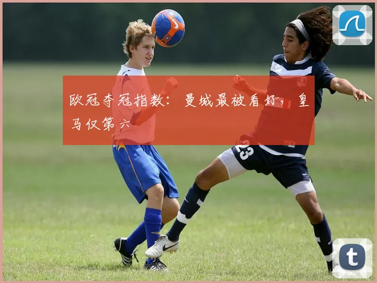 欧冠夺冠指数：曼城最被看好，皇马仅第六