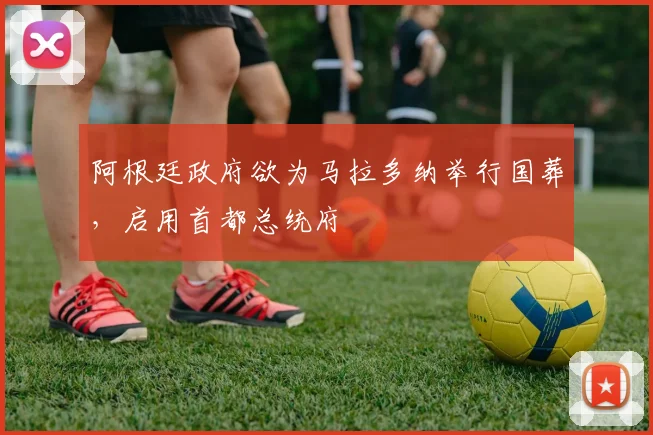 阿根廷政府欲为马拉多纳举行国葬，启用首都总统府