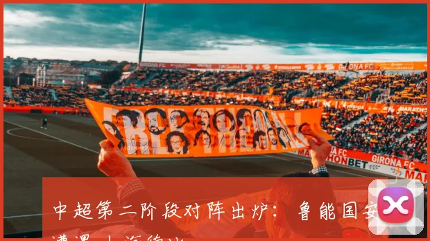 中超第二阶段对阵出炉：鲁能国安遭遇 上海德比