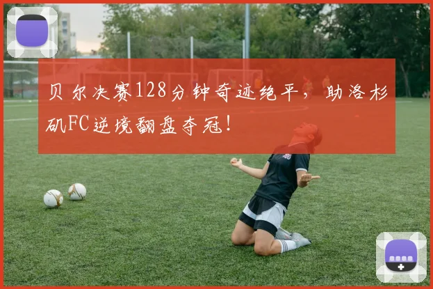 贝尔决赛128分钟奇迹绝平，助洛杉矶FC逆境翻盘夺冠！
