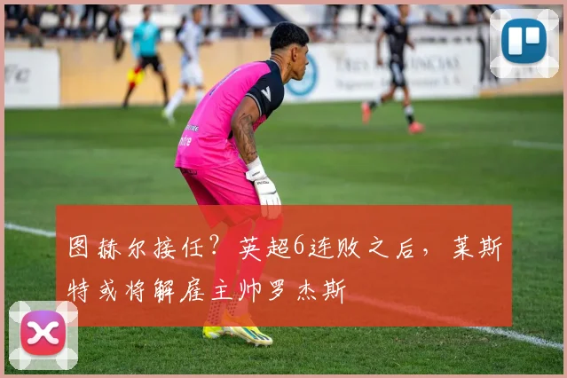 图赫尔接任？英超6连败之后，莱斯特或将解雇主帅罗杰斯