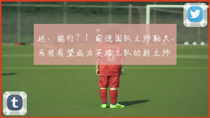 这，能行？！前德国队主帅勒夫，或将有望成为英格兰队的新主帅