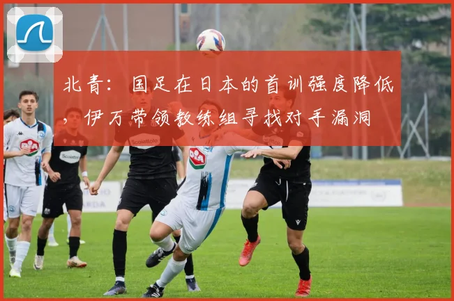 北青：国足在日本的首训强度降低，伊万带领教练组寻找对手漏洞